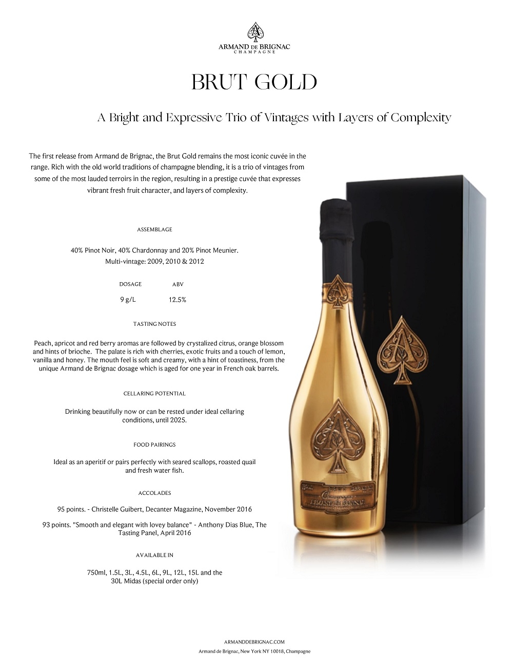 A Bright and Expressive Trio of Vintages with Layers of Complexity
The first release from Armand de Brignac, the Brut Gold remains the most iconic cuvée in the
range. Rich with the old world traditions of champagne blending, it is a trio of vintages from
some of the most lauded terroirs in the region, resulting in a prestige cuvée that expresses
vibrant fresh fruit character, and layers of complexity.
ASSEMBLAGE
40% Pinot Noir, 40% Chardonnay and 20% Pinot Meunier.
Multi-vintage: 2009, 2010 & 2012
Peach, apricot and red berry aromas are followed by crystalized citrus, orange blossom
and hints of brioche. The palate is rich with cherries, exotic fruits and a touch of lemon,
vanilla and honey. The mouth feel is soft and creamy, with a hint of toastiness, from the
unique Armand de Brignac dosage which is aged for one year in French oak barrels.
TASTING NOTES
Ideal as an aperitif or pairs perfectly with seared scallops, roasted quail
and fresh water fish.
FOOD PAIRINGS
Drinking beautifully now or can be rested under ideal cellaring
conditions, until 2025.
CELLARING POTENTIAL
AVAILABLE IN
BRUT GOLD
95 points. - Christelle Guibert, Decanter Magazine, November 2016
93 points. 